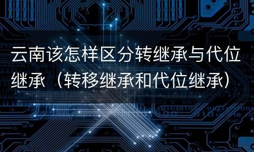 云南该怎样区分转继承与代位继承（转移继承和代位继承）