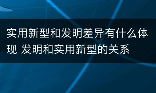 实用新型和发明差异有什么体现 发明和实用新型的关系
