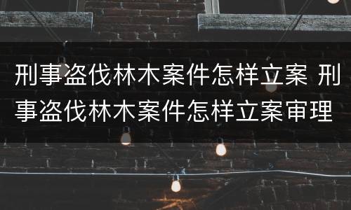 刑事盗伐林木案件怎样立案 刑事盗伐林木案件怎样立案审理