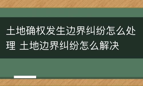 土地确权发生边界纠纷怎么处理 土地边界纠纷怎么解决