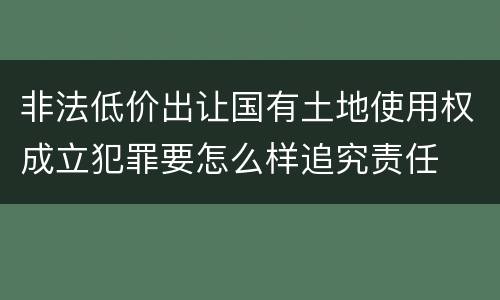 非法低价出让国有土地使用权成立犯罪要怎么样追究责任