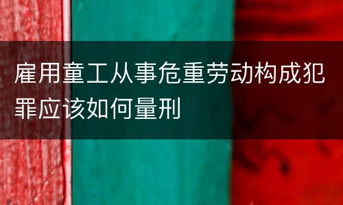雇用童工从事危重劳动构成犯罪应该如何量刑