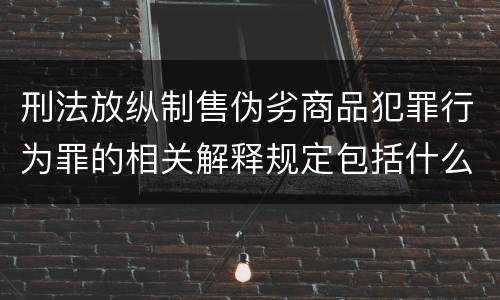 刑法放纵制售伪劣商品犯罪行为罪的相关解释规定包括什么重要内容