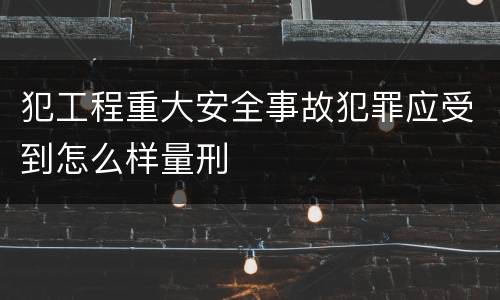 犯工程重大安全事故犯罪应受到怎么样量刑