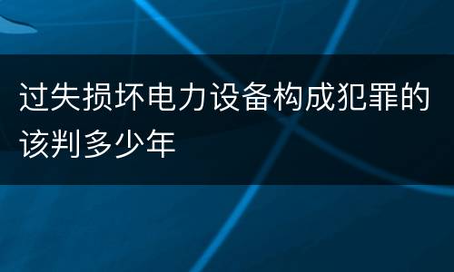过失损坏电力设备构成犯罪的该判多少年