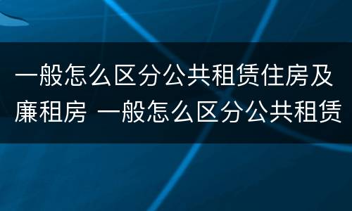 一般怎么区分公共租赁住房及廉租房 一般怎么区分公共租赁住房及廉租房呢