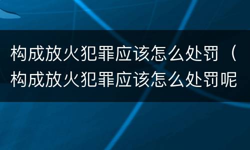 构成放火犯罪应该怎么处罚（构成放火犯罪应该怎么处罚呢）