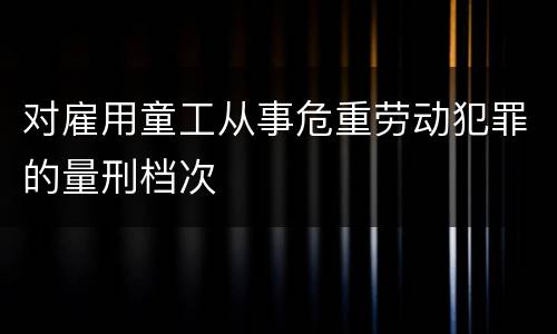 对雇用童工从事危重劳动犯罪的量刑档次