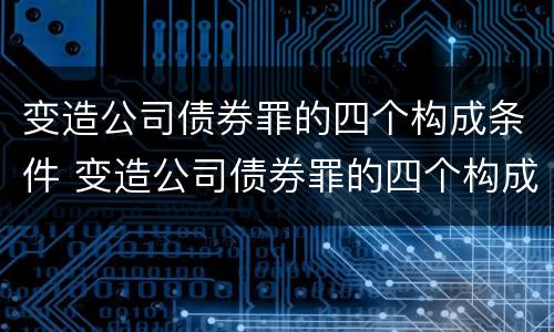 变造公司债券罪的四个构成条件 变造公司债券罪的四个构成条件包括