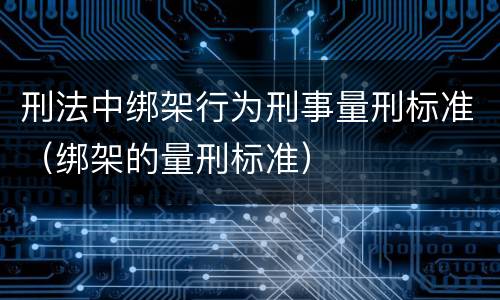 刑法中绑架行为刑事量刑标准（绑架的量刑标准）