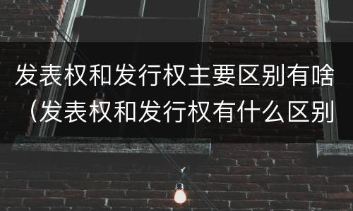 发表权和发行权主要区别有啥（发表权和发行权有什么区别）