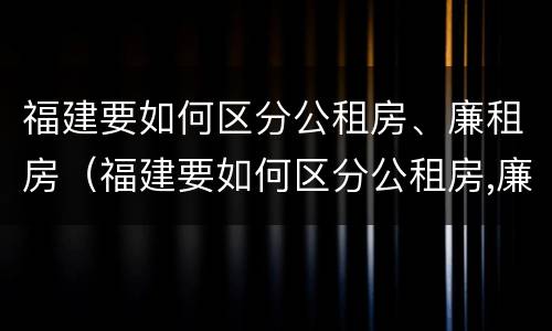 福建要如何区分公租房、廉租房（福建要如何区分公租房,廉租房和商品房）
