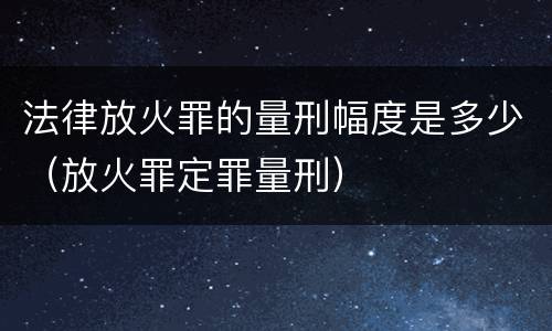 法律放火罪的量刑幅度是多少（放火罪定罪量刑）