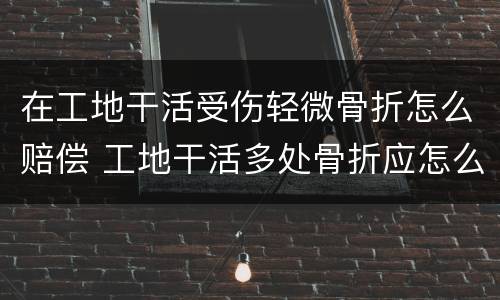 在工地干活受伤轻微骨折怎么赔偿 工地干活多处骨折应怎么赔偿