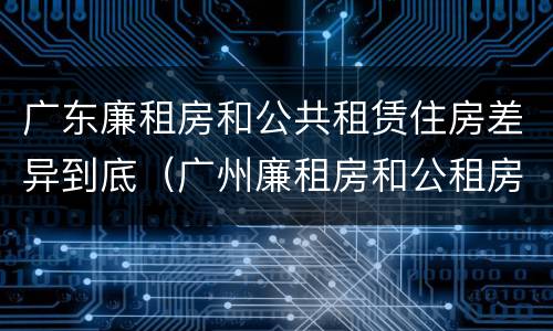 广东廉租房和公共租赁住房差异到底（广州廉租房和公租房的区别）