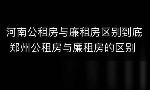 河南公租房与廉租房区别到底 郑州公租房与廉租房的区别