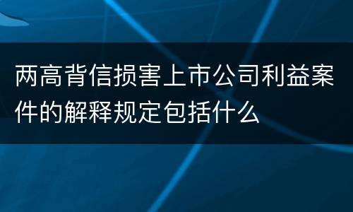 两高背信损害上市公司利益案件的解释规定包括什么