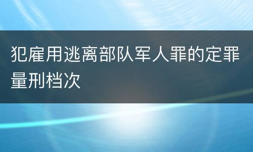 犯雇用逃离部队军人罪的定罪量刑档次