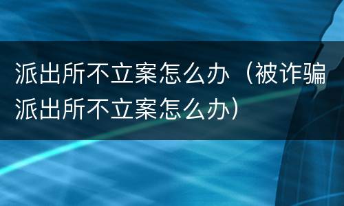 派出所不立案怎么办（被诈骗派出所不立案怎么办）