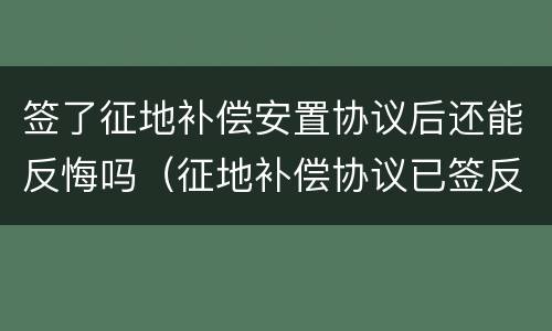 签了征地补偿安置协议后还能反悔吗（征地补偿协议已签反悔可以么）