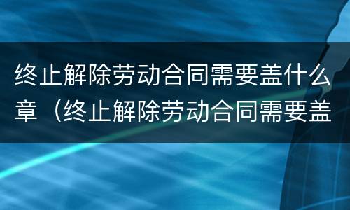 终止解除劳动合同需要盖什么章（终止解除劳动合同需要盖什么章呢）