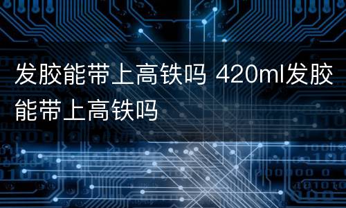 发胶能带上高铁吗 420ml发胶能带上高铁吗