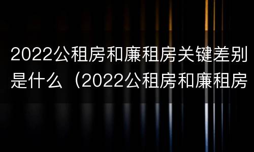 2022公租房和廉租房关键差别是什么（2022公租房和廉租房关键差别是什么呢）