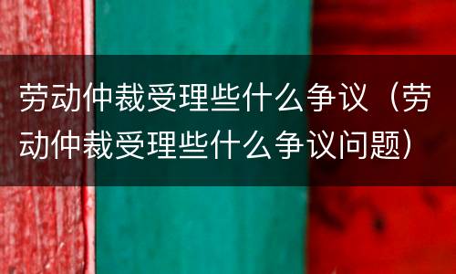 劳动仲裁受理些什么争议（劳动仲裁受理些什么争议问题）