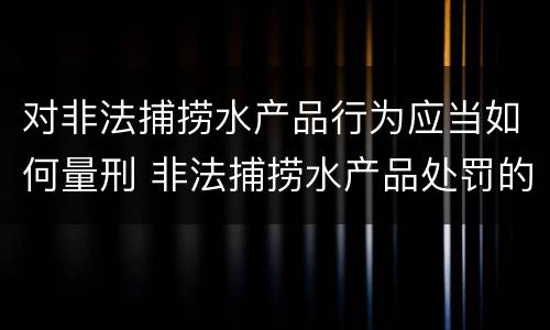 对非法捕捞水产品行为应当如何量刑 非法捕捞水产品处罚的法律依据