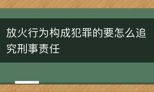 放火行为构成犯罪的要怎么追究刑事责任