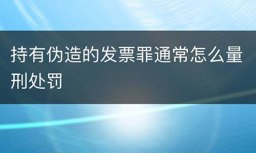 持有伪造的发票罪通常怎么量刑处罚