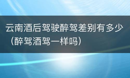 云南酒后驾驶醉驾差别有多少（醉驾酒驾一样吗）