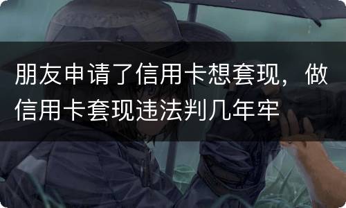 朋友申请了信用卡想套现，做信用卡套现违法判几年牢