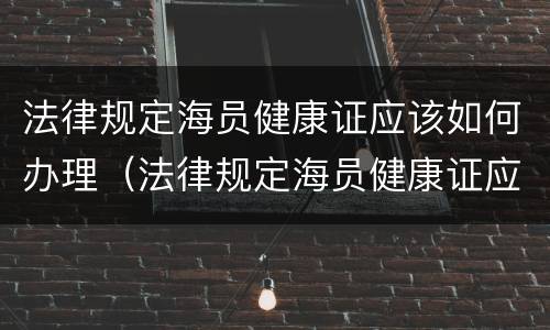 法律规定海员健康证应该如何办理（法律规定海员健康证应该如何办理呢）