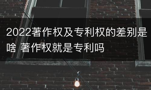 2022著作权及专利权的差别是啥 著作权就是专利吗
