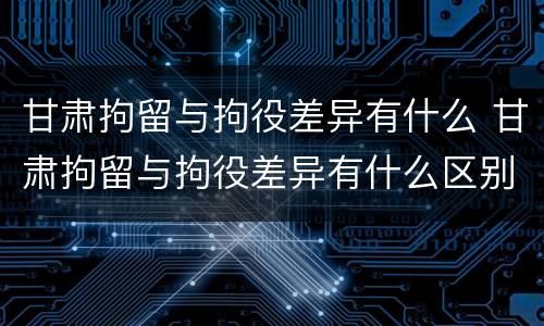 甘肃拘留与拘役差异有什么 甘肃拘留与拘役差异有什么区别