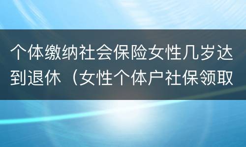 个体缴纳社会保险女性几岁达到退休（女性个体户社保领取年龄）