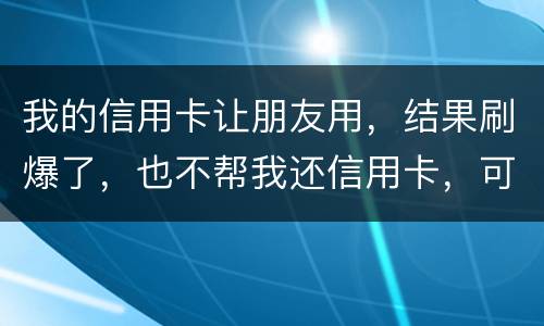 我的信用卡让朋友用，结果刷爆了，也不帮我还信用卡，可否告她
