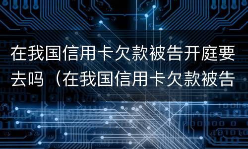 在我国信用卡欠款被告开庭要去吗（在我国信用卡欠款被告开庭要去吗法院）