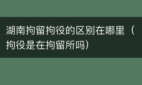 湖南拘留拘役的区别在哪里（拘役是在拘留所吗）