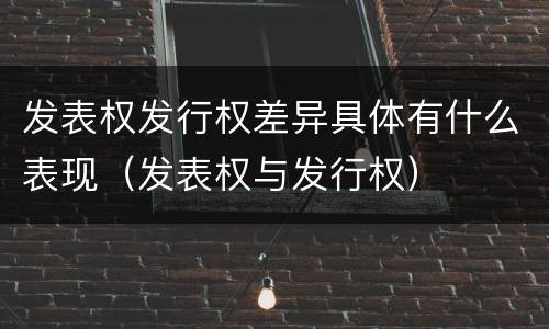 发表权发行权差异具体有什么表现（发表权与发行权）