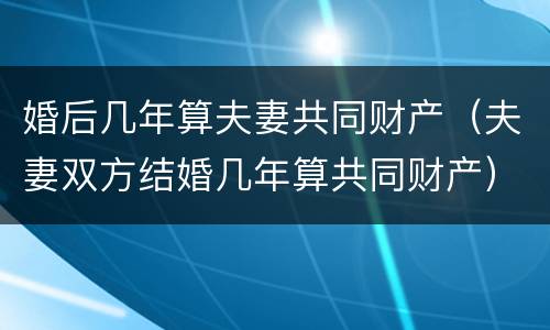 婚后几年算夫妻共同财产（夫妻双方结婚几年算共同财产）