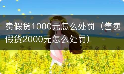 卖假货1000元怎么处罚（售卖假货2000元怎么处罚）