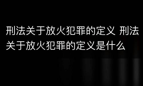 刑法关于放火犯罪的定义 刑法关于放火犯罪的定义是什么