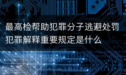 最高检帮助犯罪分子逃避处罚犯罪解释重要规定是什么