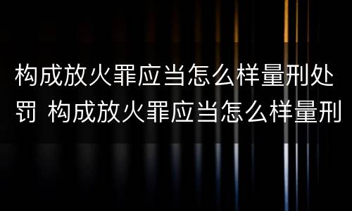 构成放火罪应当怎么样量刑处罚 构成放火罪应当怎么样量刑处罚