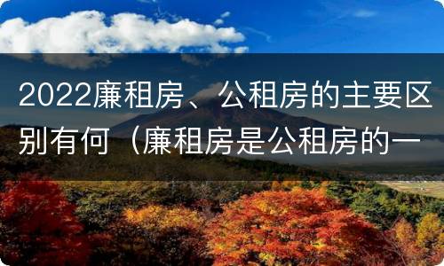 2022廉租房、公租房的主要区别有何（廉租房是公租房的一种吗?）