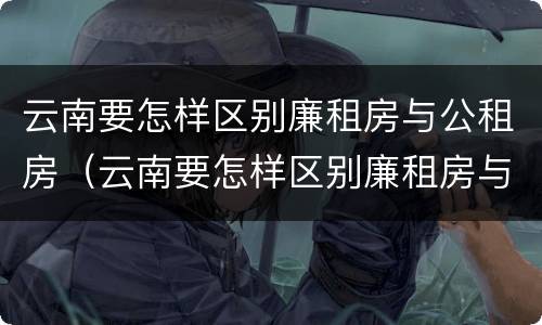 云南要怎样区别廉租房与公租房（云南要怎样区别廉租房与公租房呢）