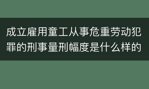 成立雇用童工从事危重劳动犯罪的刑事量刑幅度是什么样的