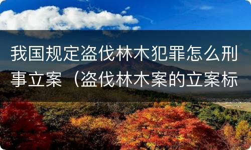我国规定盗伐林木犯罪怎么刑事立案（盗伐林木案的立案标准及定罪与量刑）